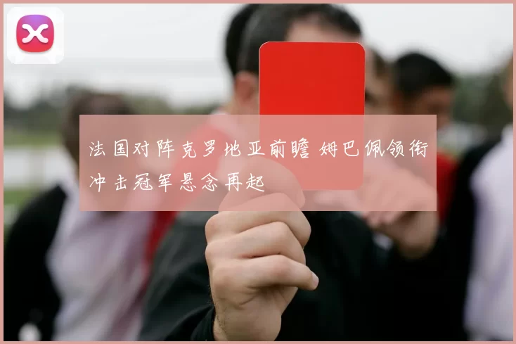 法国对阵克罗地亚前瞻 姆巴佩领衔冲击冠军悬念再起