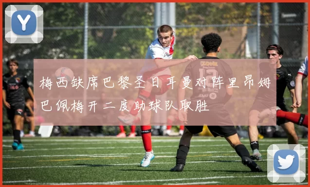 梅西缺席巴黎圣日耳曼对阵里昂姆巴佩梅开二度助球队取胜