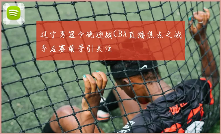 辽宁男篮今晚迎战CBA直播焦点之战季后赛前景引关注