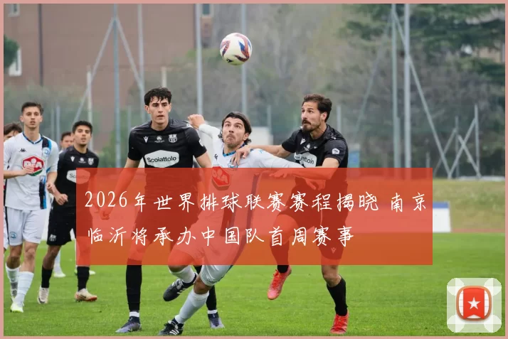 2026年世界排球联赛赛程揭晓 南京临沂将承办中国队首周赛事