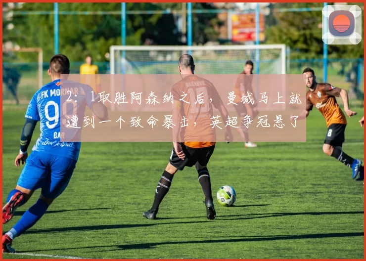 2：1取胜阿森纳之后，曼城马上就遭到一个致命暴击，英超争冠悬了