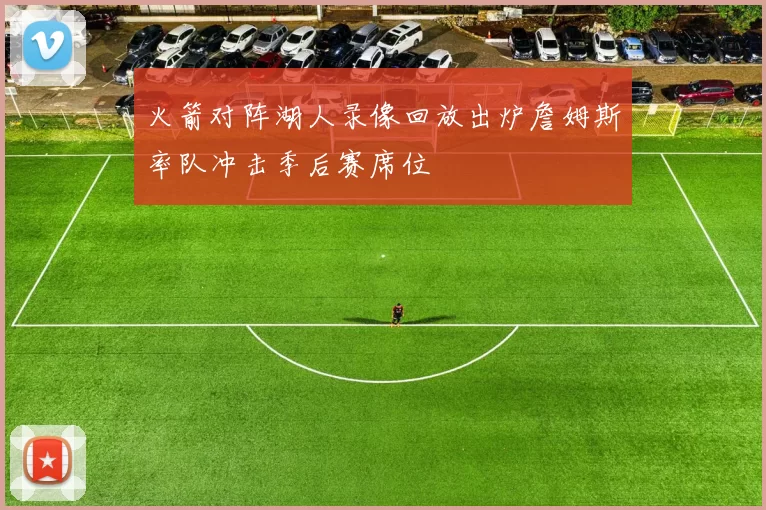 火箭对阵湖人录像回放出炉詹姆斯率队冲击季后赛席位