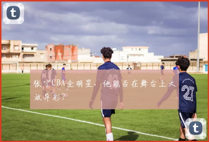 张宁CBA全明星，他能否在舞台上大放异彩？