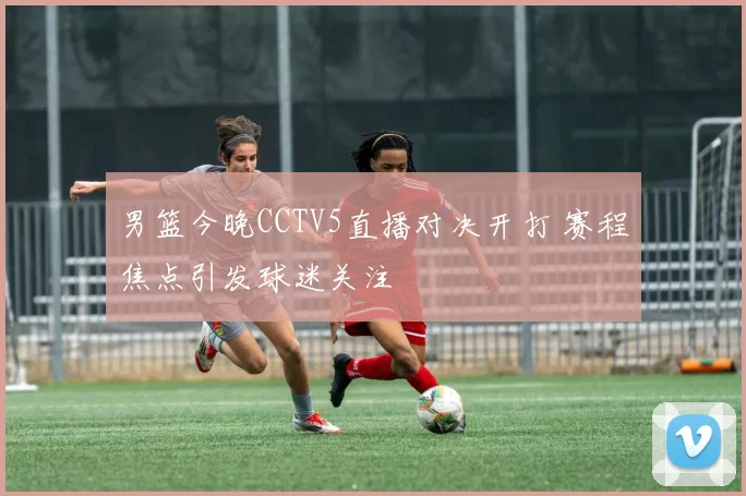 男篮今晚CCTV5直播对决开打 赛程焦点引发球迷关注