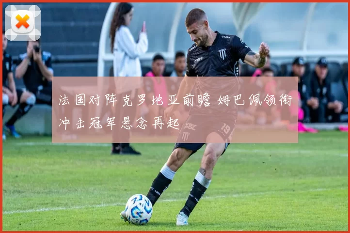 法国对阵克罗地亚前瞻 姆巴佩领衔冲击冠军悬念再起
