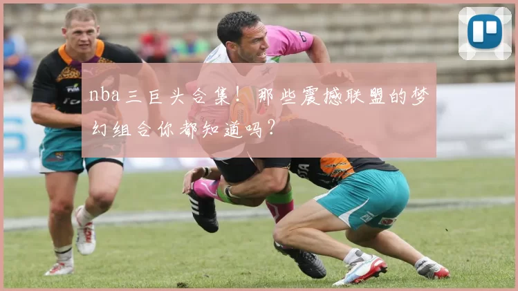 nba三巨头合集！那些震撼联盟的梦幻组合你都知道吗？